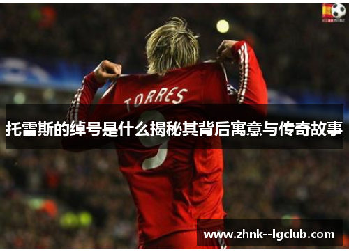 托雷斯的绰号是什么揭秘其背后寓意与传奇故事 托雷斯的绰号是什么揭秘其背后寓意与传奇故事