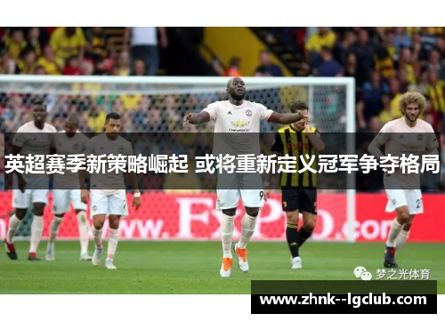 英超赛季新策略崛起 或将重新定义冠军争夺格局