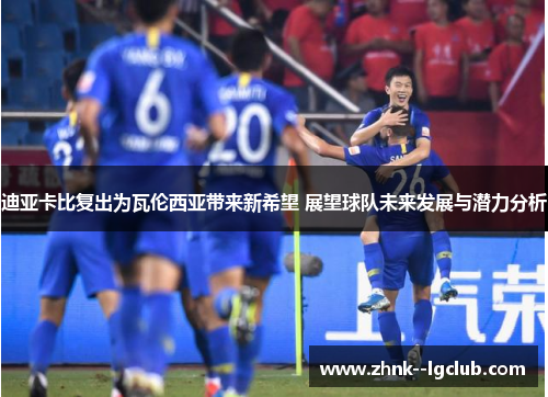 迪亚卡比复出为瓦伦西亚带来新希望 展望球队未来发展与潜力分析 迪亚卡比复出为瓦伦西亚带来新希望 展望球队未来发展与潜力分析