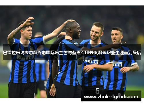 巴雷拉采访表态愿终老国际米兰誓与蓝黑军团共度漫长职业生涯直到最后 巴雷拉采访表态愿终老国际米兰誓与蓝黑军团共度漫长职业生涯直到最后