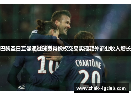 巴黎圣日耳曼通过球员肖像权交易实现额外商业收入增长 巴黎圣日耳曼通过球员肖像权交易实现额外商业收入增长