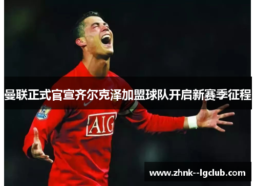 曼联正式官宣齐尔克泽加盟球队开启新赛季征程