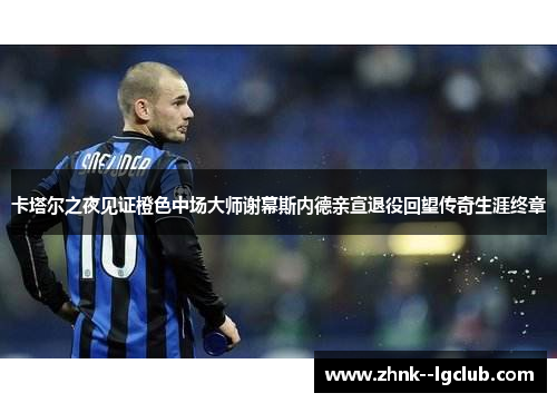 卡塔尔之夜见证橙色中场大师谢幕斯内德亲宣退役回望传奇生涯终章 卡塔尔之夜见证橙色中场大师谢幕斯内德亲宣退役回望传奇生涯终章